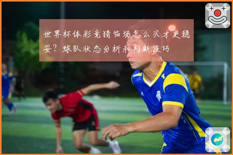 世界杯体彩竞猜临场怎么买才更稳妥？球队状态分析和判断技巧